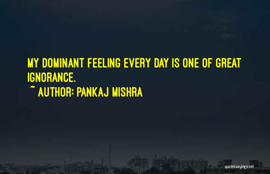 Pankaj Mishra Quotes: My Dominant Feeling Every Day Is One Of Great Ignorance.