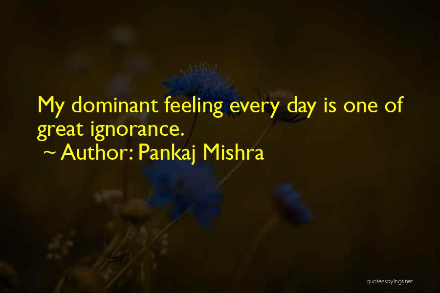 Pankaj Mishra Quotes: My Dominant Feeling Every Day Is One Of Great Ignorance.