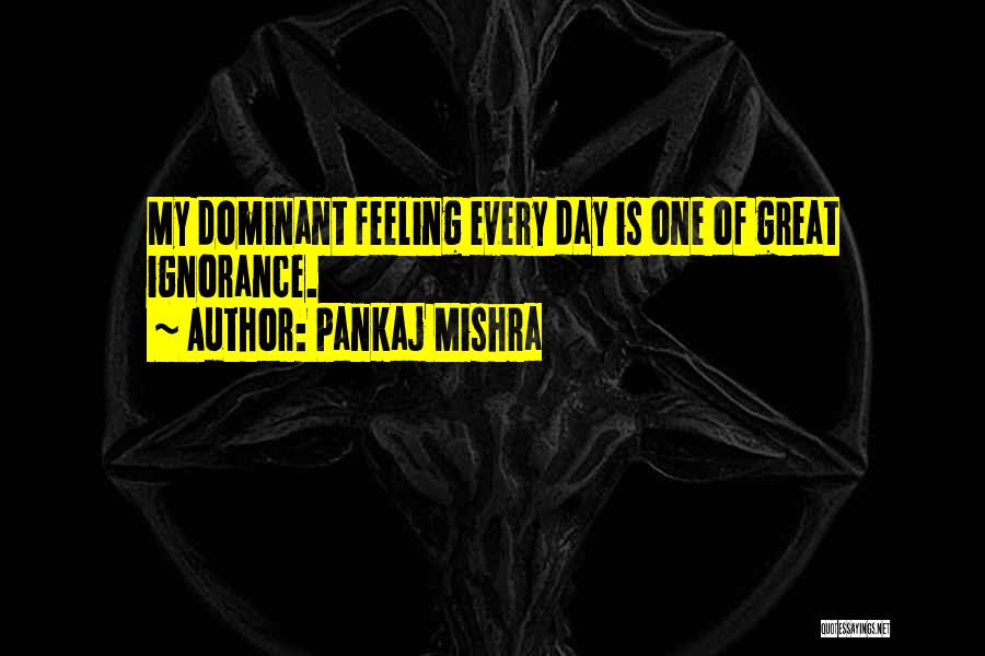 Pankaj Mishra Quotes: My Dominant Feeling Every Day Is One Of Great Ignorance.