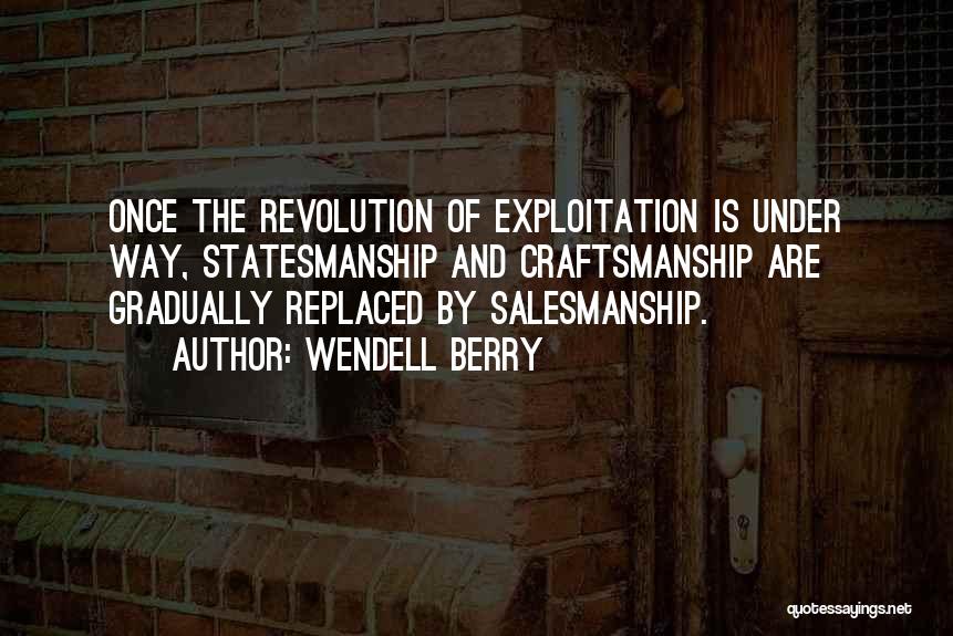 Wendell Berry Quotes: Once The Revolution Of Exploitation Is Under Way, Statesmanship And Craftsmanship Are Gradually Replaced By Salesmanship.