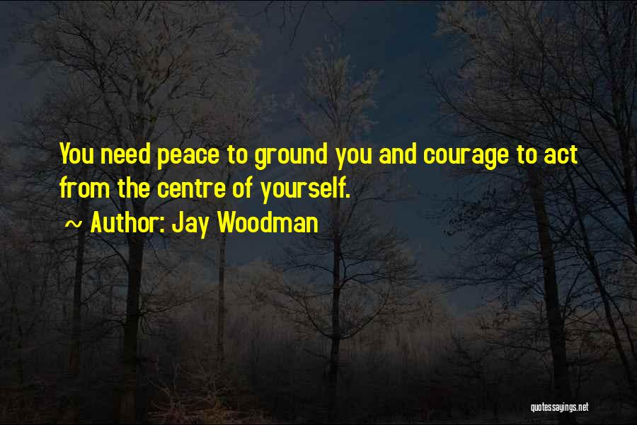 Jay Woodman Quotes: You Need Peace To Ground You And Courage To Act From The Centre Of Yourself.