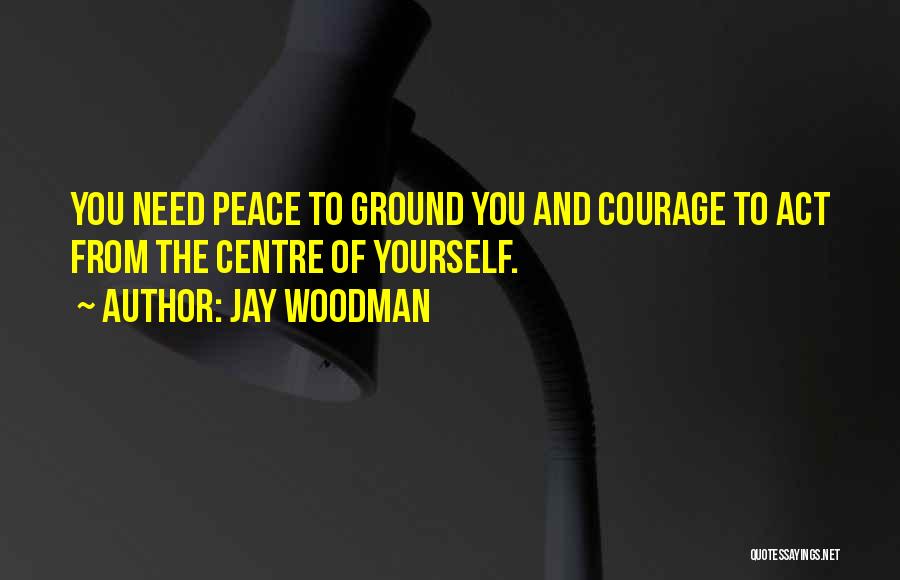 Jay Woodman Quotes: You Need Peace To Ground You And Courage To Act From The Centre Of Yourself.