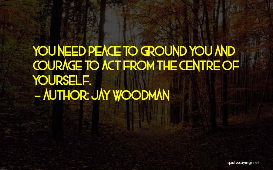 Jay Woodman Quotes: You Need Peace To Ground You And Courage To Act From The Centre Of Yourself.