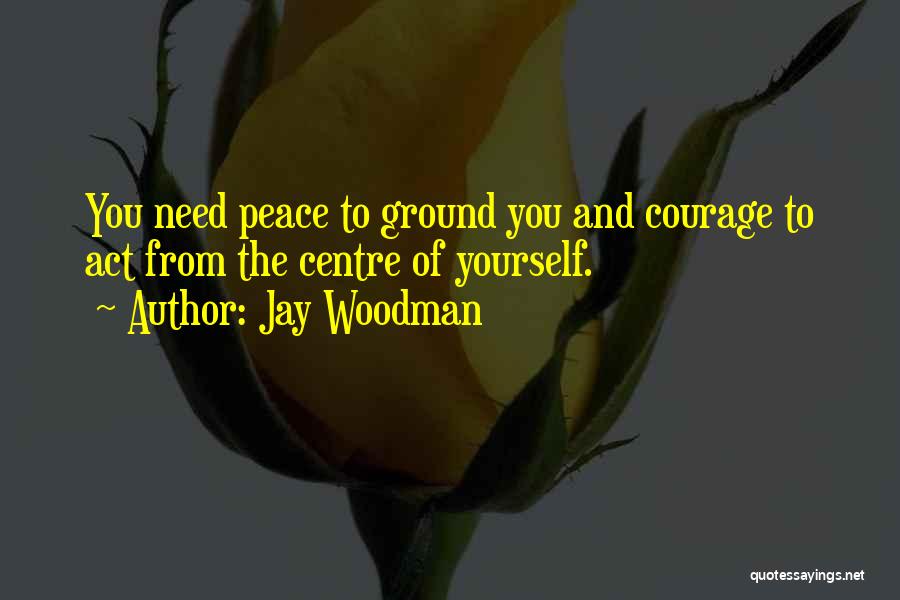 Jay Woodman Quotes: You Need Peace To Ground You And Courage To Act From The Centre Of Yourself.