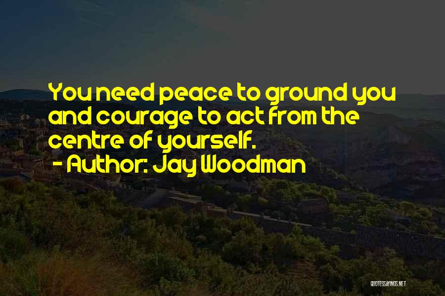 Jay Woodman Quotes: You Need Peace To Ground You And Courage To Act From The Centre Of Yourself.