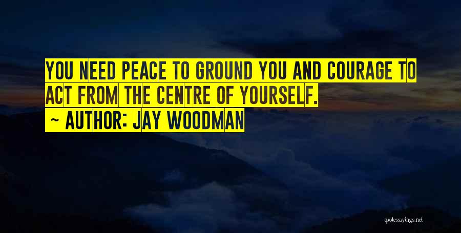 Jay Woodman Quotes: You Need Peace To Ground You And Courage To Act From The Centre Of Yourself.