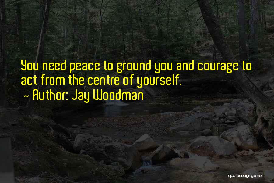 Jay Woodman Quotes: You Need Peace To Ground You And Courage To Act From The Centre Of Yourself.