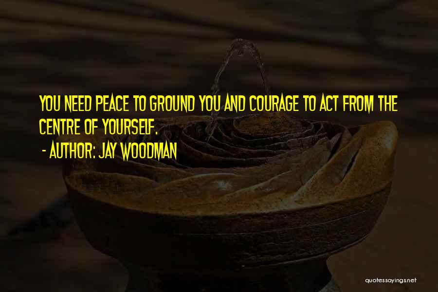 Jay Woodman Quotes: You Need Peace To Ground You And Courage To Act From The Centre Of Yourself.
