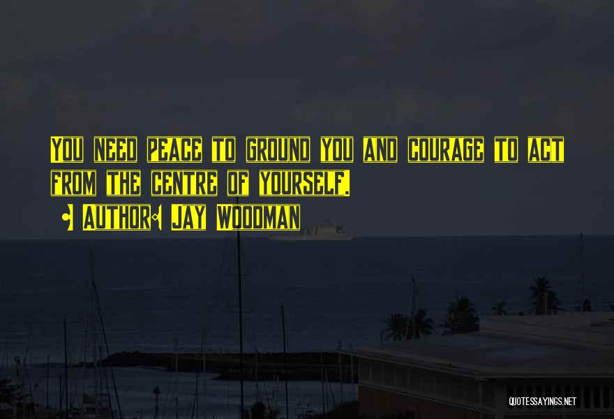 Jay Woodman Quotes: You Need Peace To Ground You And Courage To Act From The Centre Of Yourself.