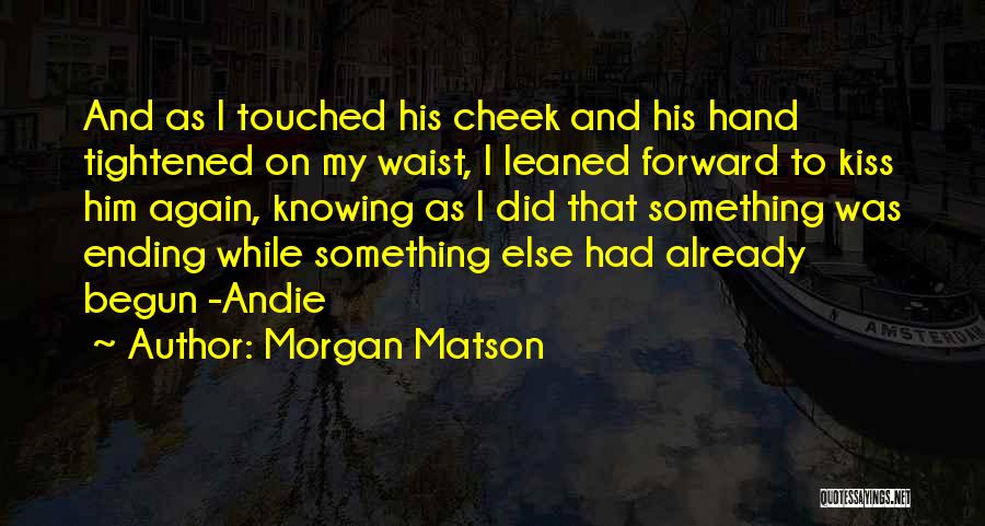 Morgan Matson Quotes: And As I Touched His Cheek And His Hand Tightened On My Waist, I Leaned Forward To Kiss Him Again,