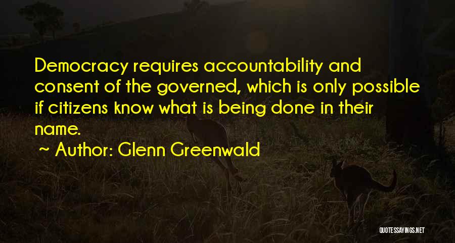 Glenn Greenwald Quotes: Democracy Requires Accountability And Consent Of The Governed, Which Is Only Possible If Citizens Know What Is Being Done In