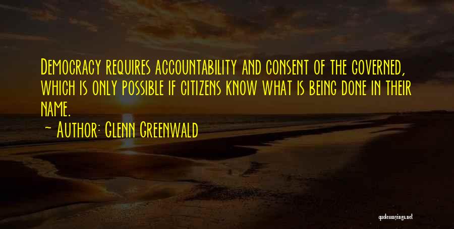 Glenn Greenwald Quotes: Democracy Requires Accountability And Consent Of The Governed, Which Is Only Possible If Citizens Know What Is Being Done In