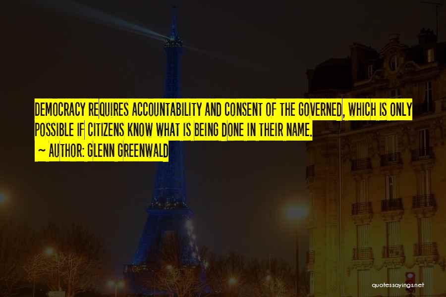 Glenn Greenwald Quotes: Democracy Requires Accountability And Consent Of The Governed, Which Is Only Possible If Citizens Know What Is Being Done In