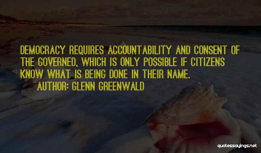 Glenn Greenwald Quotes: Democracy Requires Accountability And Consent Of The Governed, Which Is Only Possible If Citizens Know What Is Being Done In