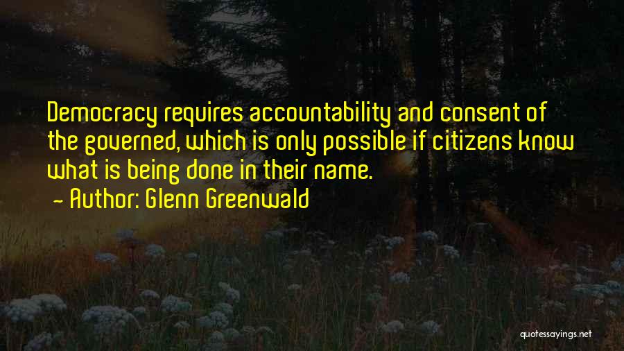 Glenn Greenwald Quotes: Democracy Requires Accountability And Consent Of The Governed, Which Is Only Possible If Citizens Know What Is Being Done In