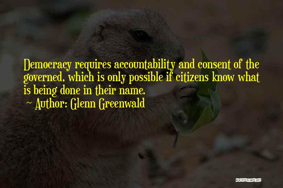 Glenn Greenwald Quotes: Democracy Requires Accountability And Consent Of The Governed, Which Is Only Possible If Citizens Know What Is Being Done In