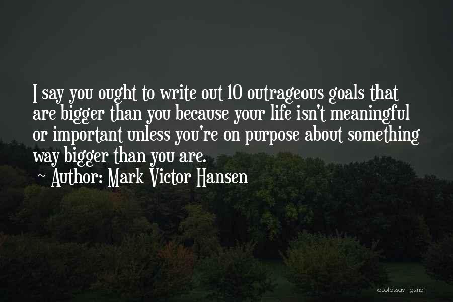 Mark Victor Hansen Quotes: I Say You Ought To Write Out 10 Outrageous Goals That Are Bigger Than You Because Your Life Isn't Meaningful