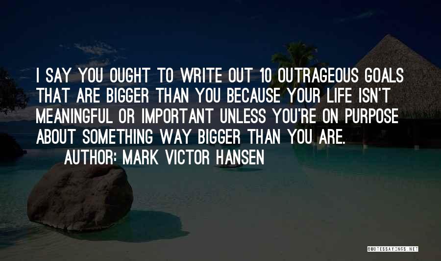 Mark Victor Hansen Quotes: I Say You Ought To Write Out 10 Outrageous Goals That Are Bigger Than You Because Your Life Isn't Meaningful