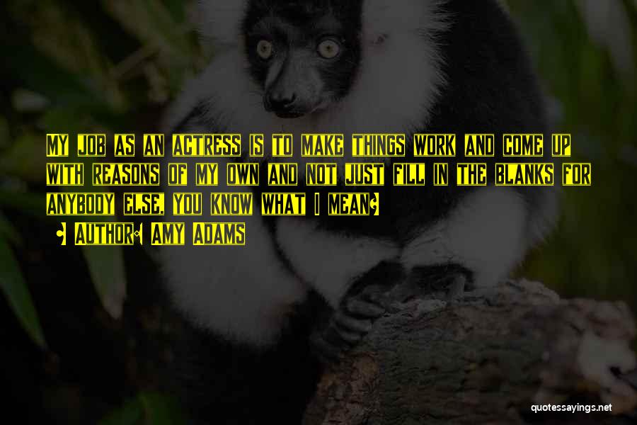 Amy Adams Quotes: My Job As An Actress Is To Make Things Work And Come Up With Reasons Of My Own And Not
