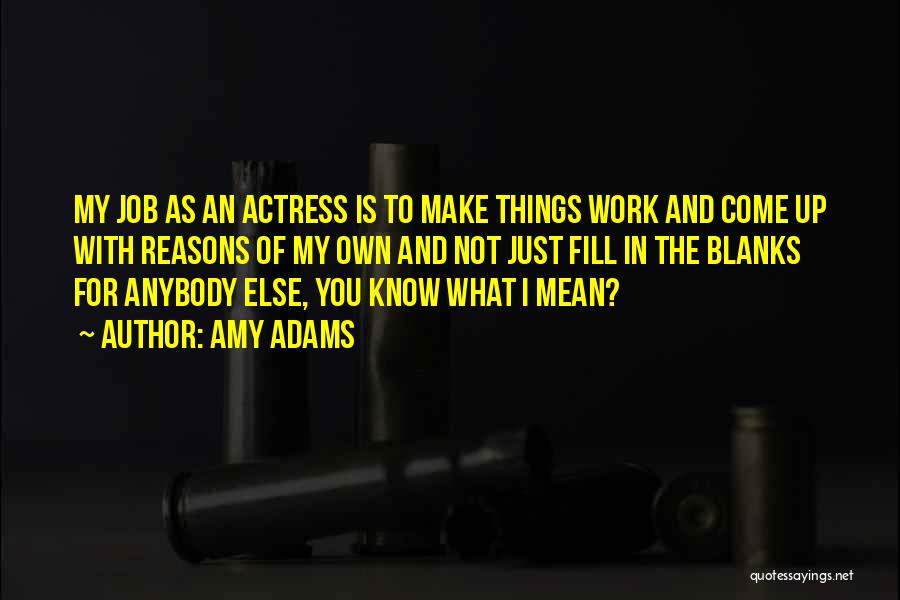 Amy Adams Quotes: My Job As An Actress Is To Make Things Work And Come Up With Reasons Of My Own And Not