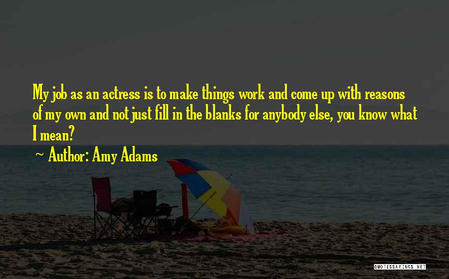 Amy Adams Quotes: My Job As An Actress Is To Make Things Work And Come Up With Reasons Of My Own And Not