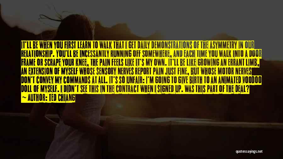 Ted Chiang Quotes: It'll Be When You First Learn To Walk That I Get Daily Demonstrations Of The Asymmetry In Our Relationship. You'll