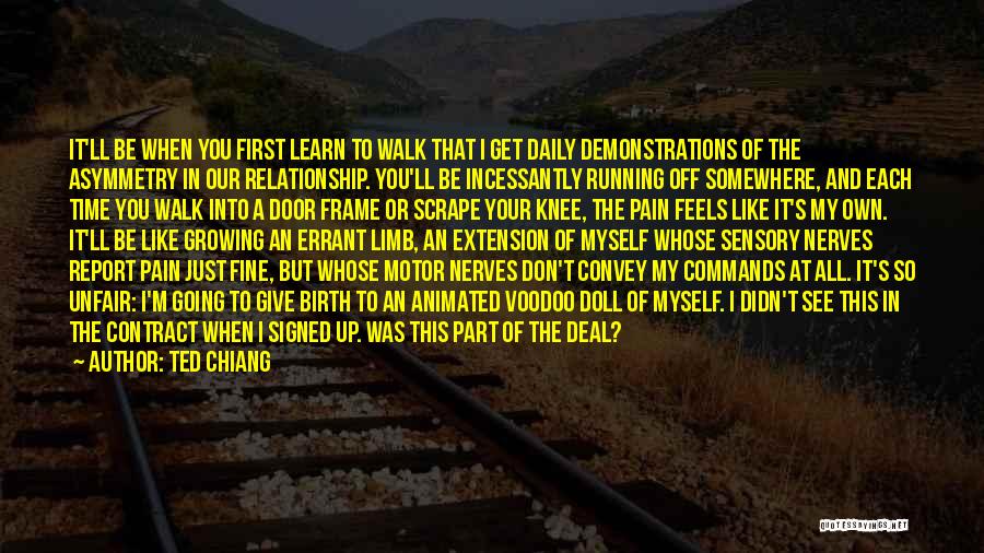 Ted Chiang Quotes: It'll Be When You First Learn To Walk That I Get Daily Demonstrations Of The Asymmetry In Our Relationship. You'll