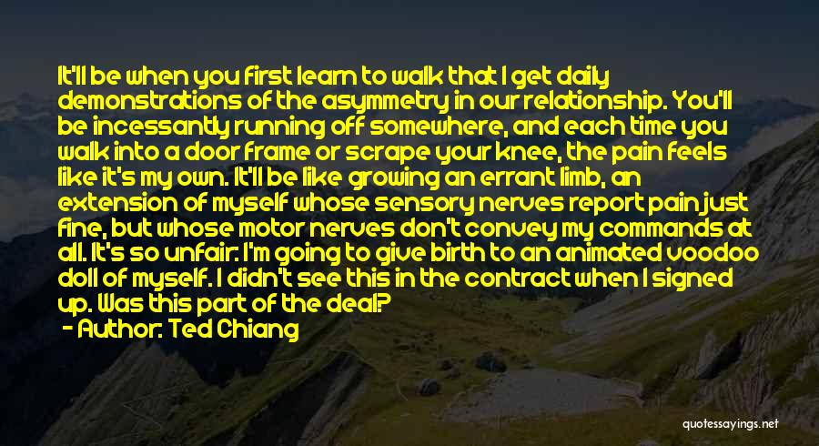 Ted Chiang Quotes: It'll Be When You First Learn To Walk That I Get Daily Demonstrations Of The Asymmetry In Our Relationship. You'll