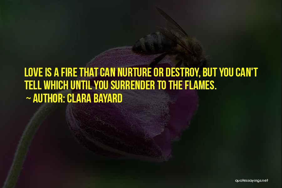 Clara Bayard Quotes: Love Is A Fire That Can Nurture Or Destroy, But You Can't Tell Which Until You Surrender To The Flames.
