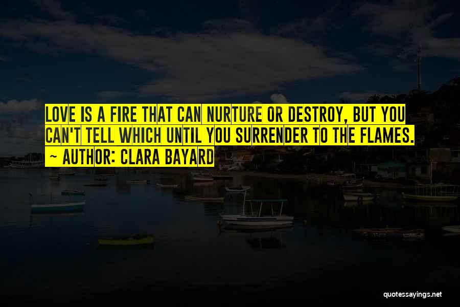 Clara Bayard Quotes: Love Is A Fire That Can Nurture Or Destroy, But You Can't Tell Which Until You Surrender To The Flames.