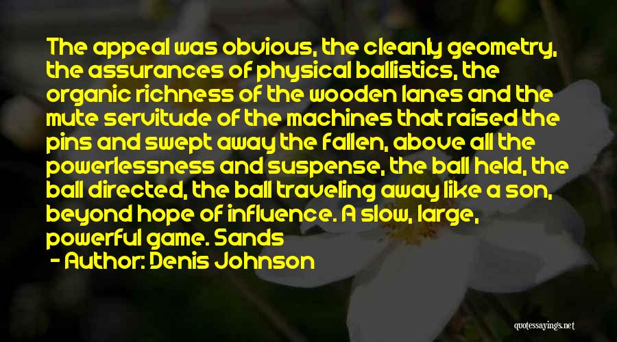 Denis Johnson Quotes: The Appeal Was Obvious, The Cleanly Geometry, The Assurances Of Physical Ballistics, The Organic Richness Of The Wooden Lanes And