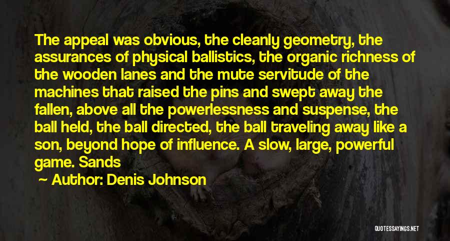 Denis Johnson Quotes: The Appeal Was Obvious, The Cleanly Geometry, The Assurances Of Physical Ballistics, The Organic Richness Of The Wooden Lanes And