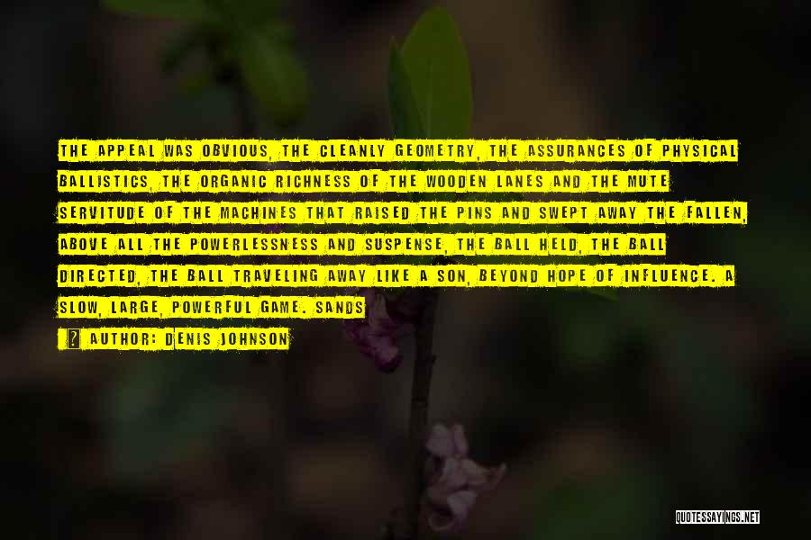 Denis Johnson Quotes: The Appeal Was Obvious, The Cleanly Geometry, The Assurances Of Physical Ballistics, The Organic Richness Of The Wooden Lanes And