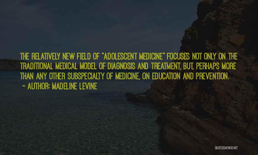 Madeline Levine Quotes: The Relatively New Field Of Adolescent Medicine Focuses Not Only On The Traditional Medical Model Of Diagnosis And Treatment, But,