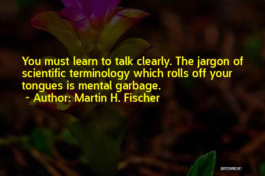 Martin H. Fischer Quotes: You Must Learn To Talk Clearly. The Jargon Of Scientific Terminology Which Rolls Off Your Tongues Is Mental Garbage.