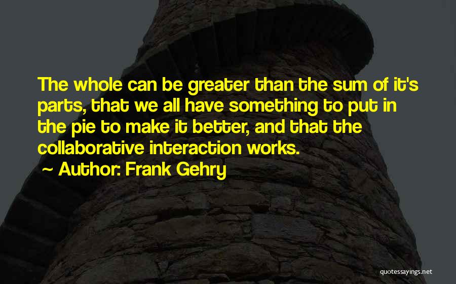 Frank Gehry Quotes: The Whole Can Be Greater Than The Sum Of It's Parts, That We All Have Something To Put In The