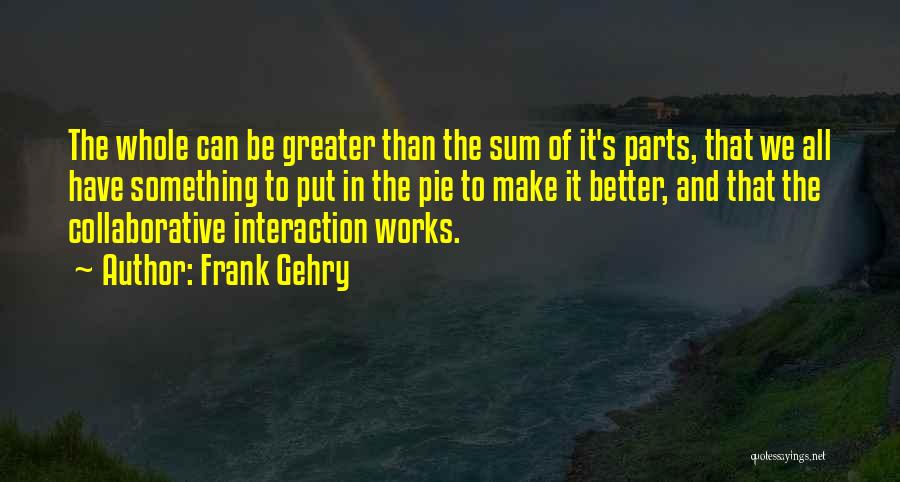 Frank Gehry Quotes: The Whole Can Be Greater Than The Sum Of It's Parts, That We All Have Something To Put In The