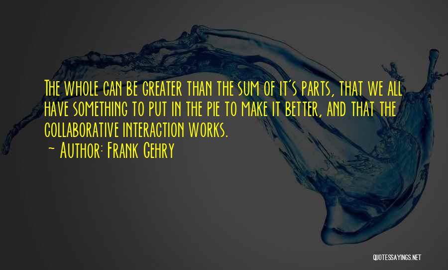 Frank Gehry Quotes: The Whole Can Be Greater Than The Sum Of It's Parts, That We All Have Something To Put In The