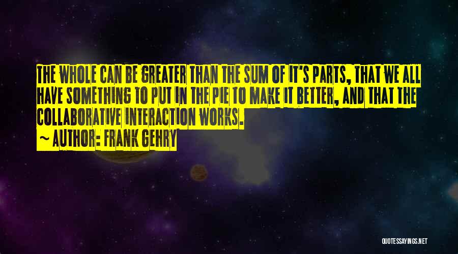 Frank Gehry Quotes: The Whole Can Be Greater Than The Sum Of It's Parts, That We All Have Something To Put In The