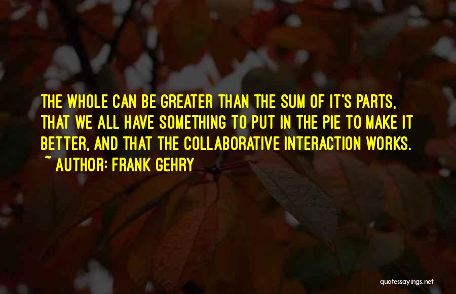 Frank Gehry Quotes: The Whole Can Be Greater Than The Sum Of It's Parts, That We All Have Something To Put In The