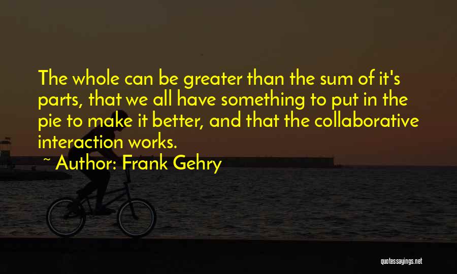 Frank Gehry Quotes: The Whole Can Be Greater Than The Sum Of It's Parts, That We All Have Something To Put In The