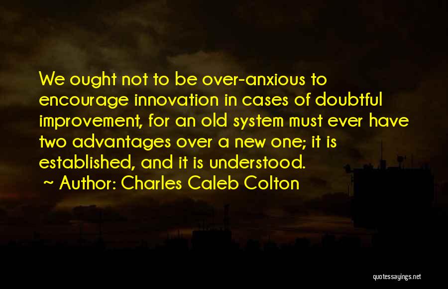 Charles Caleb Colton Quotes: We Ought Not To Be Over-anxious To Encourage Innovation In Cases Of Doubtful Improvement, For An Old System Must Ever
