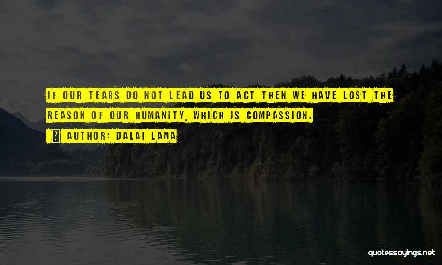 Dalai Lama Quotes: If Our Tears Do Not Lead Us To Act Then We Have Lost The Reason Of Our Humanity, Which Is