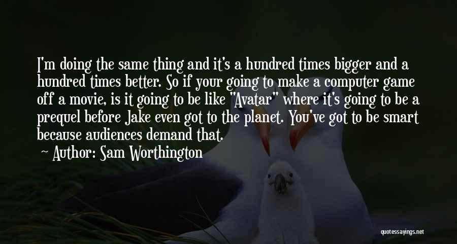 Sam Worthington Quotes: I'm Doing The Same Thing And It's A Hundred Times Bigger And A Hundred Times Better. So If Your Going