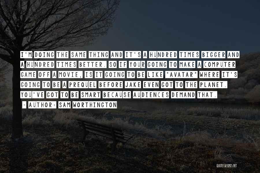 Sam Worthington Quotes: I'm Doing The Same Thing And It's A Hundred Times Bigger And A Hundred Times Better. So If Your Going