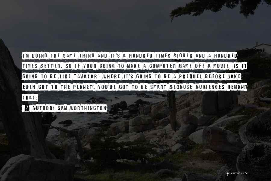 Sam Worthington Quotes: I'm Doing The Same Thing And It's A Hundred Times Bigger And A Hundred Times Better. So If Your Going