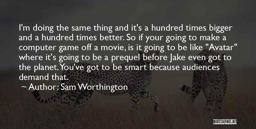 Sam Worthington Quotes: I'm Doing The Same Thing And It's A Hundred Times Bigger And A Hundred Times Better. So If Your Going