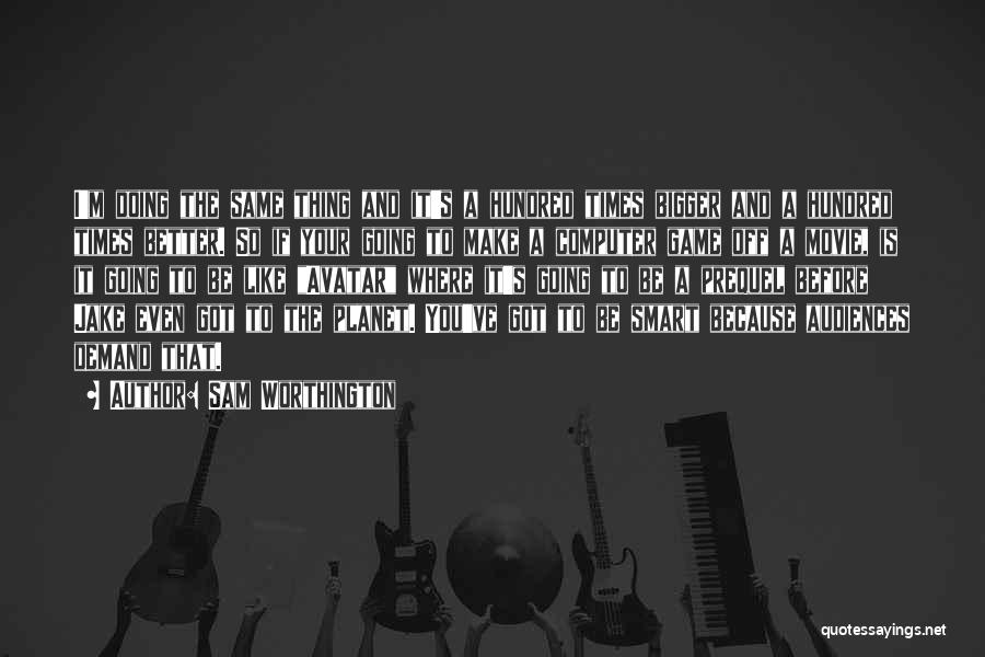 Sam Worthington Quotes: I'm Doing The Same Thing And It's A Hundred Times Bigger And A Hundred Times Better. So If Your Going
