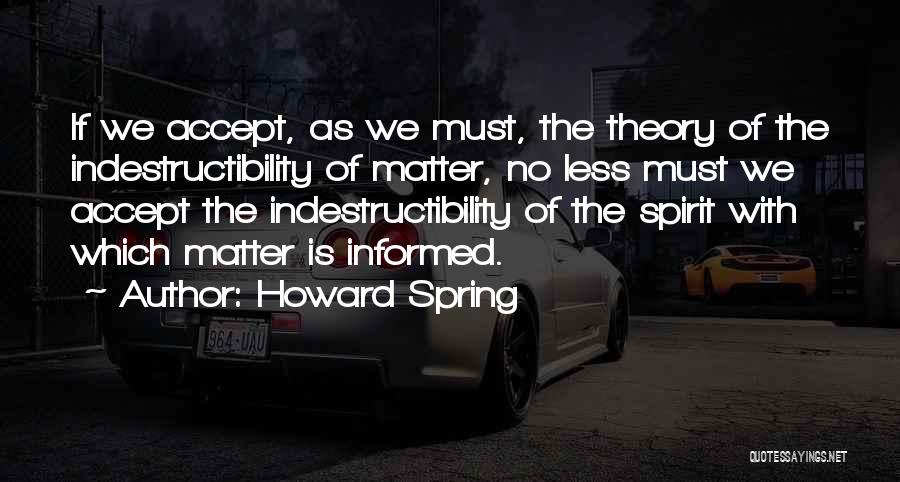 Howard Spring Quotes: If We Accept, As We Must, The Theory Of The Indestructibility Of Matter, No Less Must We Accept The Indestructibility