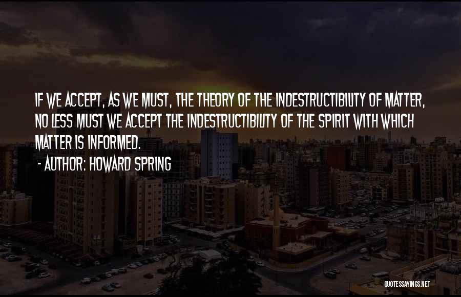 Howard Spring Quotes: If We Accept, As We Must, The Theory Of The Indestructibility Of Matter, No Less Must We Accept The Indestructibility
